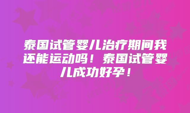 泰国试管婴儿治疗期间我还能运动吗！泰国试管婴儿成功好孕！