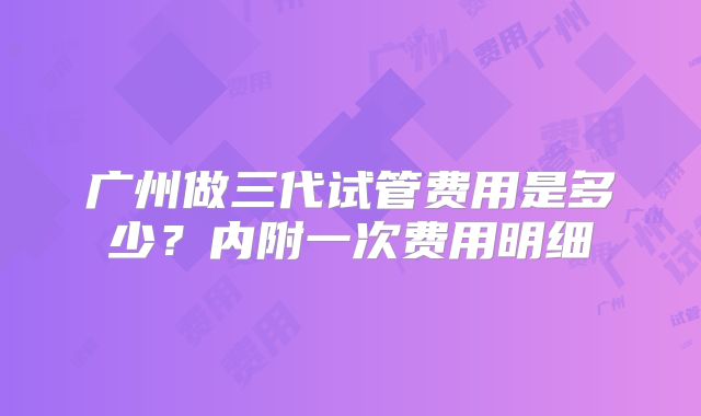 广州做三代试管费用是多少？内附一次费用明细