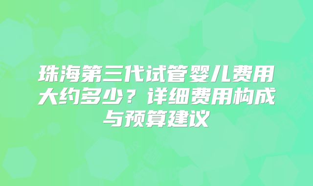 珠海第三代试管婴儿费用大约多少?详细费用构成与预算建议