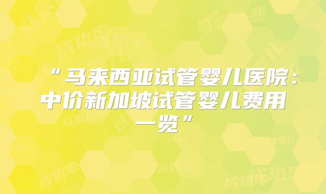 “马来西亚试管婴儿医院：中价新加坡试管婴儿费用一览”