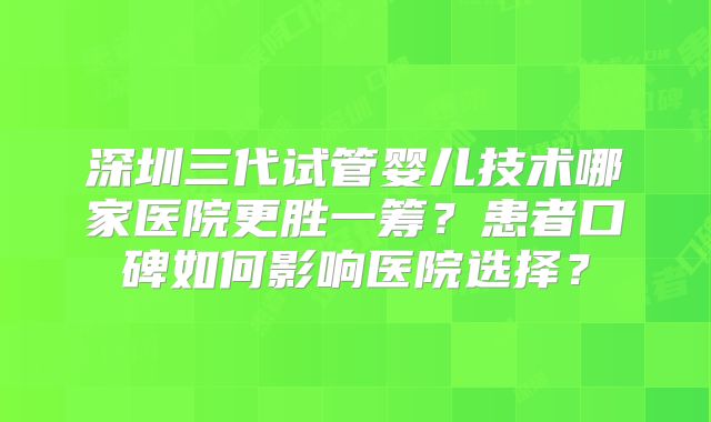 深圳三代试管婴儿技术哪家医院更胜一筹？患者口碑如何影响医院选择？