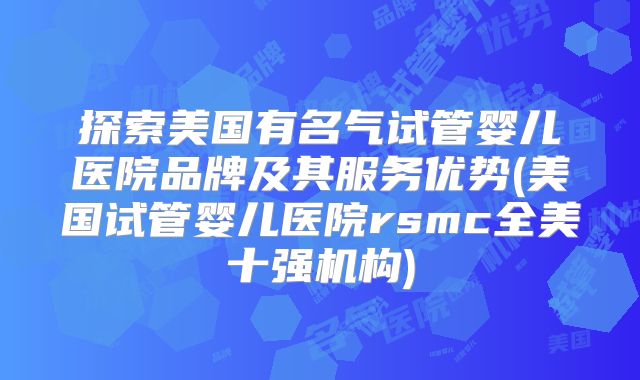 探索美国有名气试管婴儿医院品牌及其服务优势(美国试管婴儿医院rsmc全美十强机构)