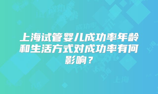 上海试管婴儿成功率年龄和生活方式对成功率有何影响？