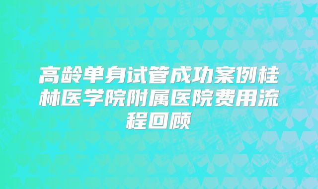 高龄单身试管成功案例桂林医学院附属医院费用流程回顾