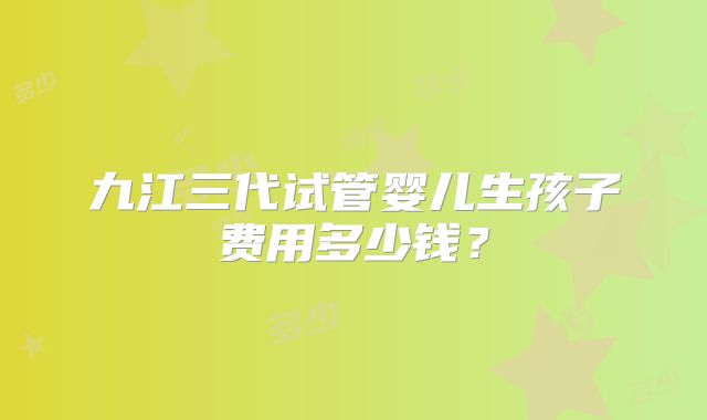 九江三代试管婴儿生孩子费用多少钱？