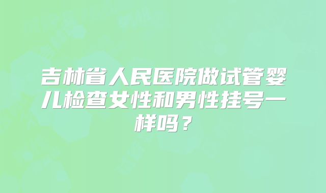 吉林省人民医院做试管婴儿检查女性和男性挂号一样吗?