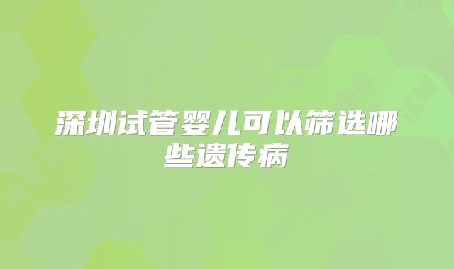 深圳试管婴儿可以筛选哪些遗传病