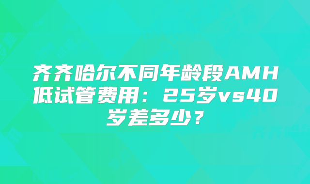 齐齐哈尔不同年龄段AMH低试管费用:25岁vs40岁差多少?