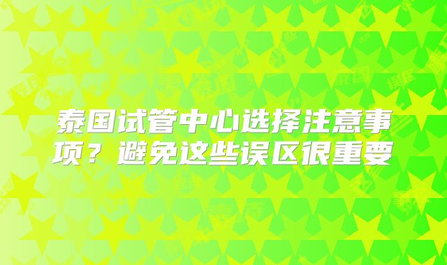 泰国试管中心选择注意事项？避免这些误区很重要