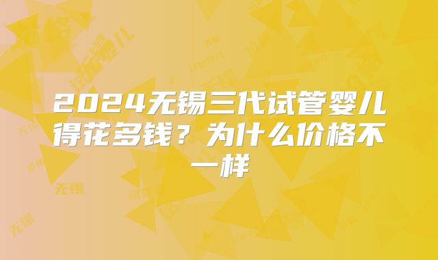 2024无锡三代试管婴儿得花多钱?为什么价格不一样