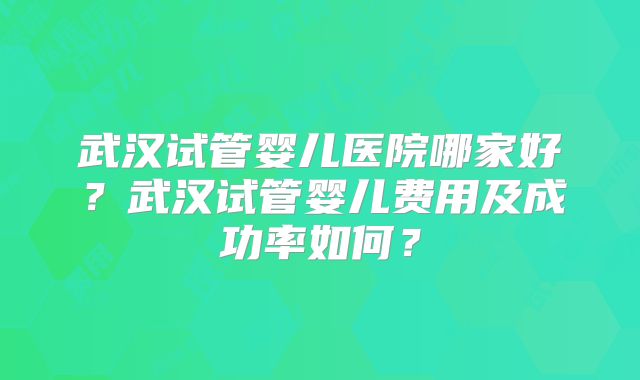 武汉试管婴儿医院哪家好？武汉试管婴儿费用及成功率如何？