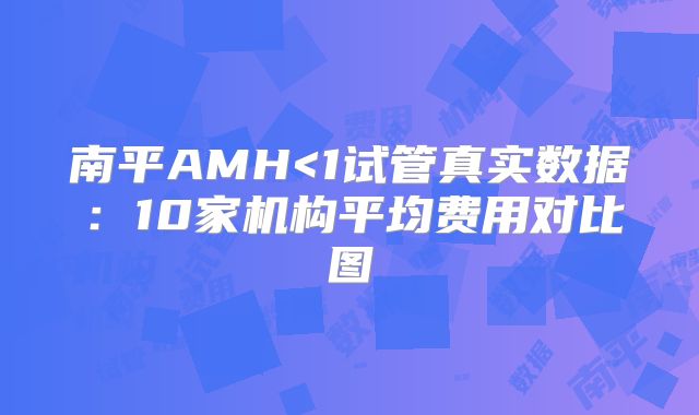 南平AMH<1试管真实数据：10家机构平均费用对比图
