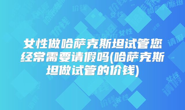 女性做哈萨克斯坦试管您经常需要请假吗(哈萨克斯坦做试管的价钱)