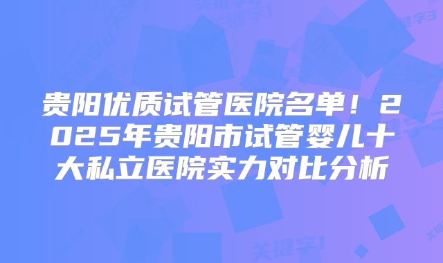 贵阳优质试管医院名单！2025年贵阳市试管婴儿十大私立医院实力对比分析