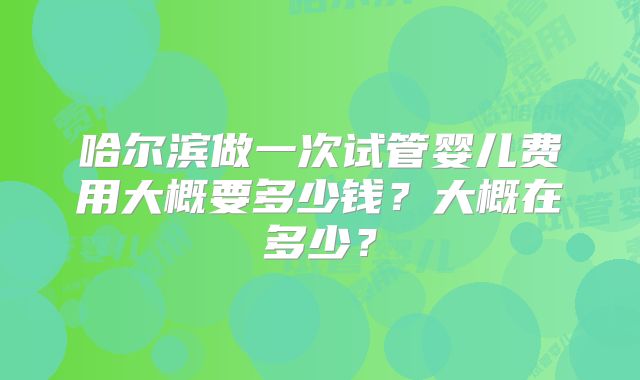 哈尔滨做一次试管婴儿费用大概要多少钱?大概在多少?