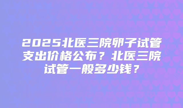 2025北医三院卵子试管支出价格公布?北医三院试管一般多少钱?