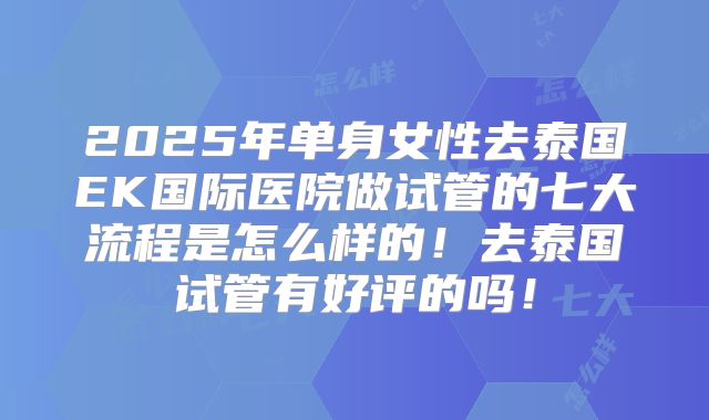 2025年单身女性去泰国EK国际医院做试管的七大流程是怎么样的！去泰国试管有好评的吗！