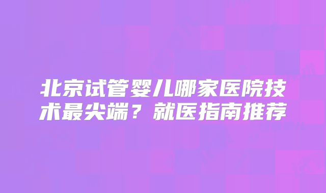北京试管婴儿哪家医院技术最尖端？就医指南推荐