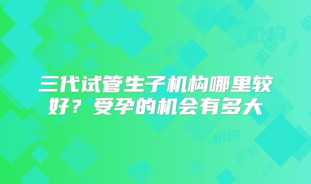 三代试管生子机构哪里较好?受孕的机会有多大