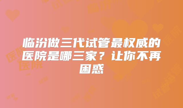 临汾做三代试管最权威的医院是哪三家？让你不再困惑