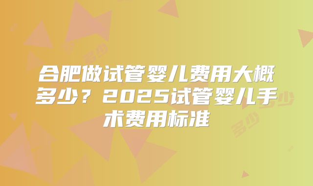 合肥做试管婴儿费用大概多少？2025试管婴儿手术费用标准