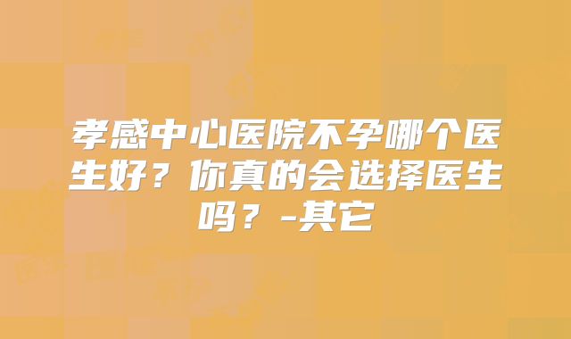 孝感中心医院不孕哪个医生好?你真的会选择医生吗?-其它