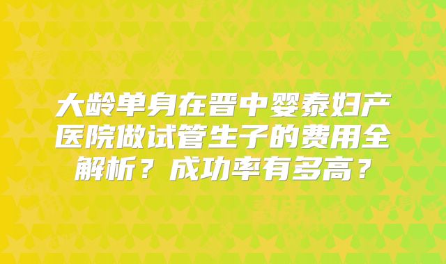 大龄单身在晋中婴泰妇产医院做试管生子的费用全解析?成功率有多高?