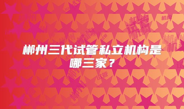 郴州三代试管私立机构是哪三家？