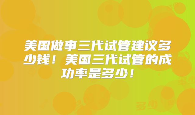 美国做事三代试管建议多少钱!美国三代试管的成功率是多少!