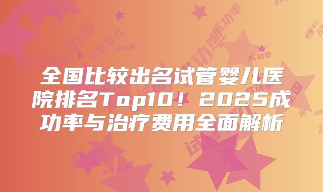 全国比较出名试管婴儿医院排名Top10！2025成功率与治疗费用全面解析