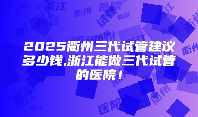 2025衢州三代试管建议多少钱,浙江能做三代试管的医院！
