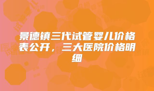 景德镇三代试管婴儿价格表公开，三大医院价格明细