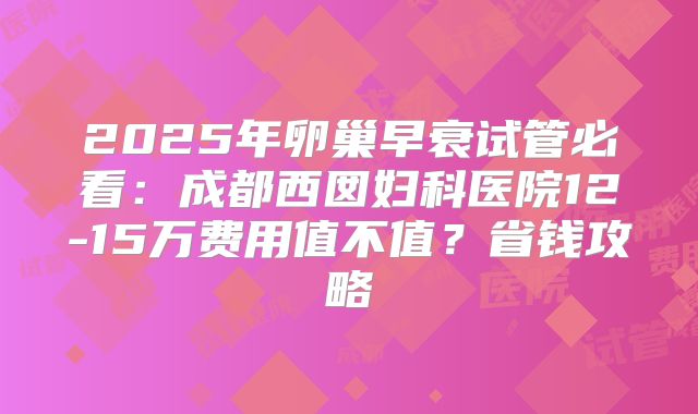 2025年卵巢早衰试管必看:成都西囡妇科医院12-15万费用值不值?省钱攻略