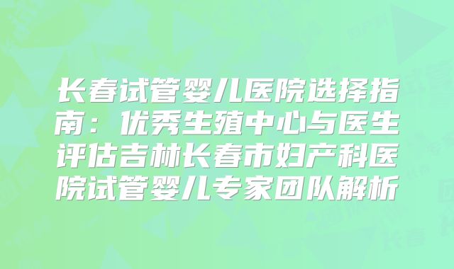 长春试管婴儿医院选择指南：优秀生殖中心与医生评估吉林长春市妇产科医院试管婴儿专家团队解析