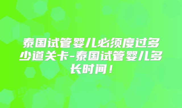 泰国试管婴儿必须度过多少道关卡-泰国试管婴儿多长时间！