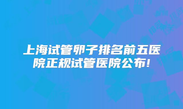 上海试管卵子排名前五医院正规试管医院公布!