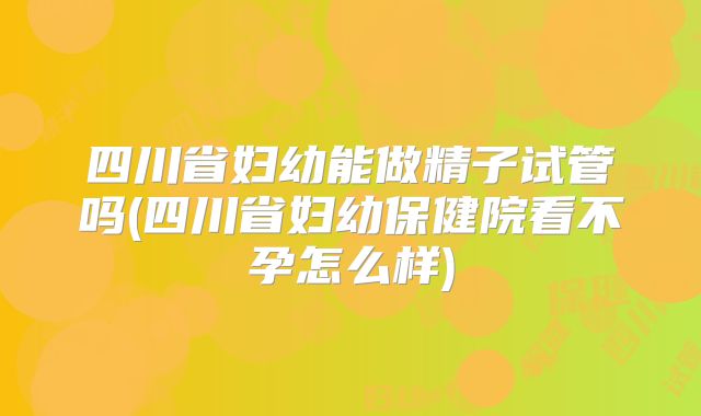 四川省妇幼能做精子试管吗(四川省妇幼保健院看不孕怎么样)