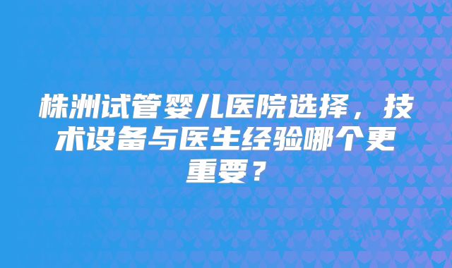 株洲试管婴儿医院选择,技术设备与医生经验哪个更重要?