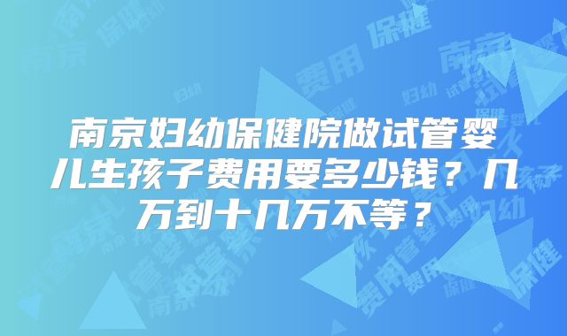 南京妇幼保健院做试管婴儿生孩子费用要多少钱？几万到十几万不等？