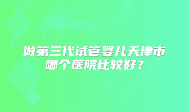 做第三代试管婴儿天津市哪个医院比较好？