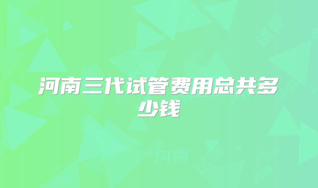 河南三代试管费用总共多少钱