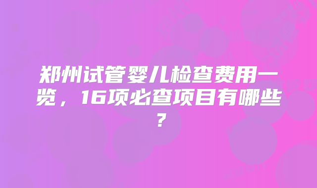 郑州试管婴儿检查费用一览，16项必查项目有哪些？