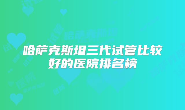 哈萨克斯坦三代试管比较好的医院排名榜