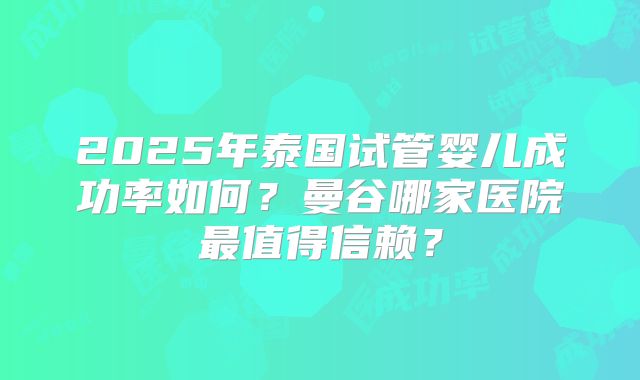 2025年泰国试管婴儿成功率如何？曼谷哪家医院最值得信赖？