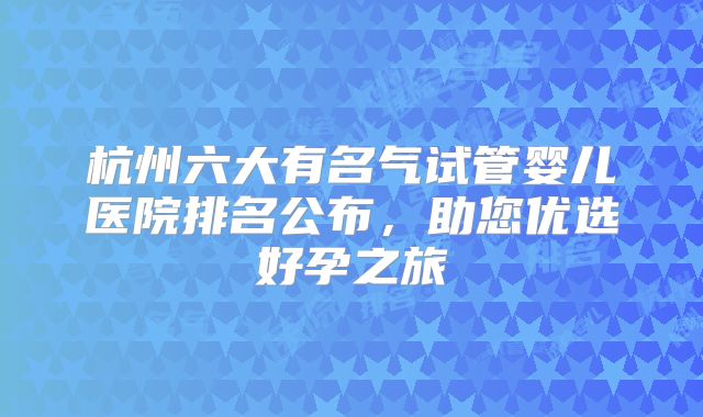杭州六大有名气试管婴儿医院排名公布,助您优选好孕之旅