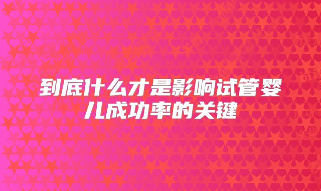 到底什么才是影响试管婴儿成功率的关键