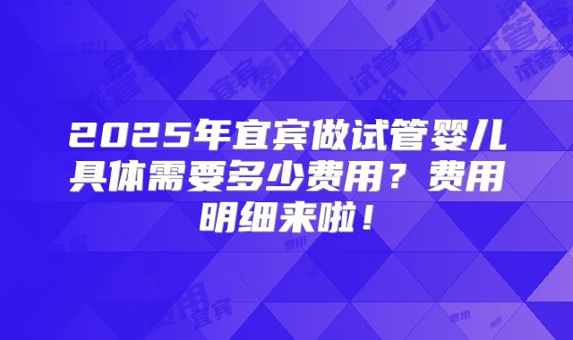 2025年宜宾做试管婴儿具体需要多少费用？费用明细来啦！