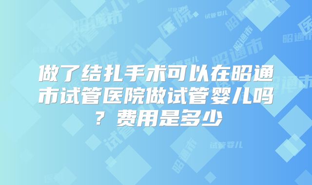 做了结扎手术可以在昭通市试管医院做试管婴儿吗？费用是多少