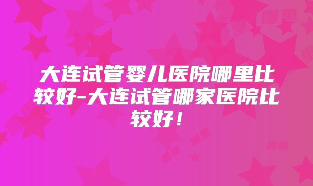 大连试管婴儿医院哪里比较好-大连试管哪家医院比较好！