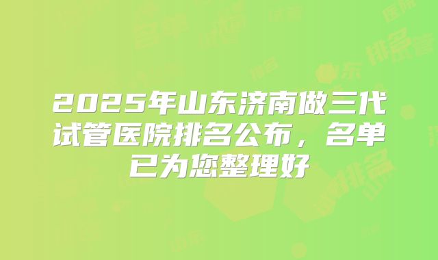 2025年山东济南做三代试管医院排名公布，名单已为您整理好